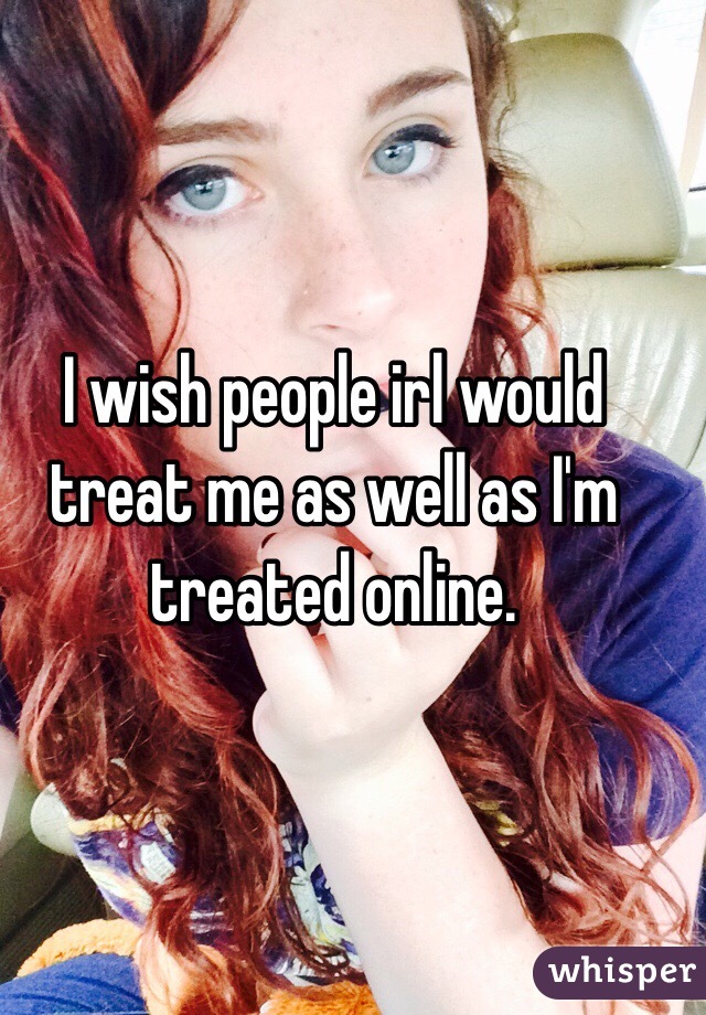 I wish people irl would treat me as well as I'm treated online. 