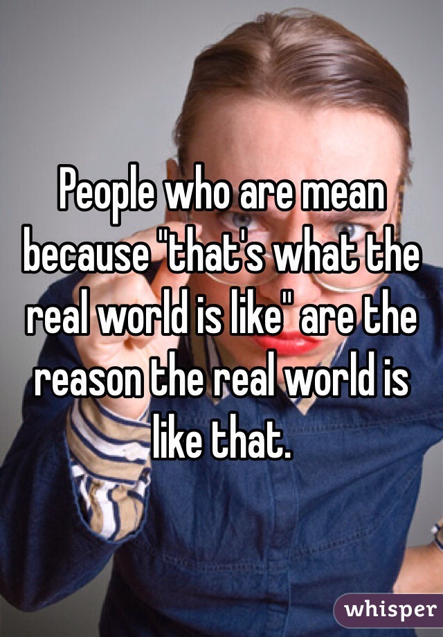 People who are mean because "that's what the real world is like" are the reason the real world is like that.