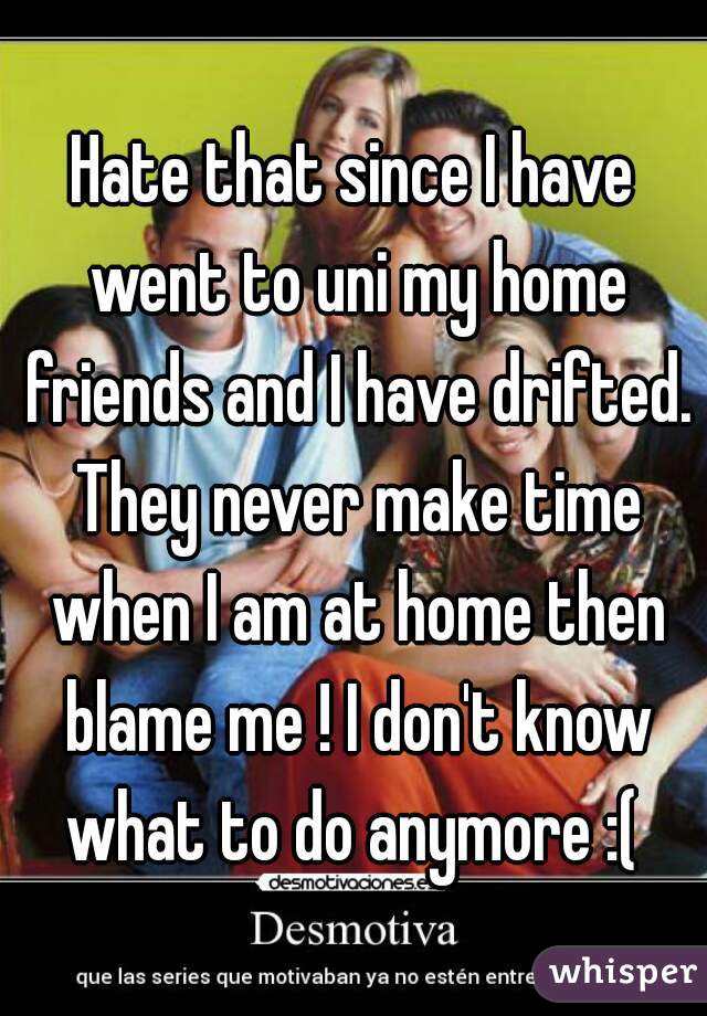 Hate that since I have went to uni my home friends and I have drifted. They never make time when I am at home then blame me ! I don't know what to do anymore :( 