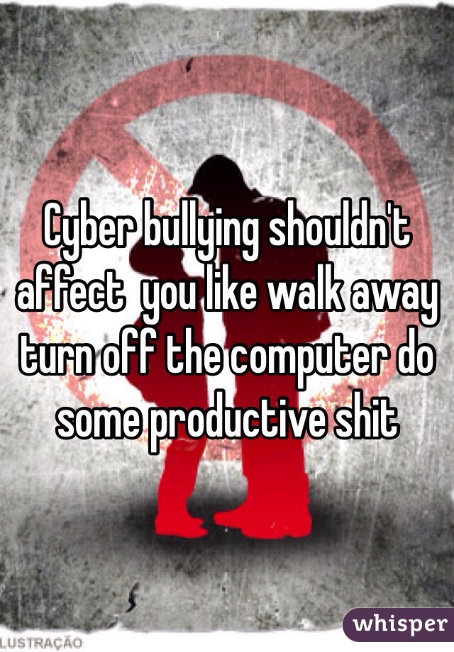 Cyber bullying shouldn't affect  you like walk away turn off the computer do some productive shit