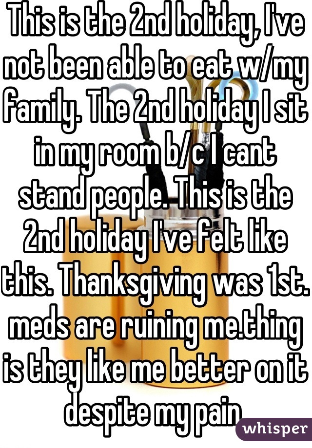 This is the 2nd holiday, I've not been able to eat w/my family. The 2nd holiday I sit in my room b/c I cant stand people. This is the 2nd holiday I've felt like this. Thanksgiving was 1st. meds are ruining me.thing is they like me better on it despite my pain.