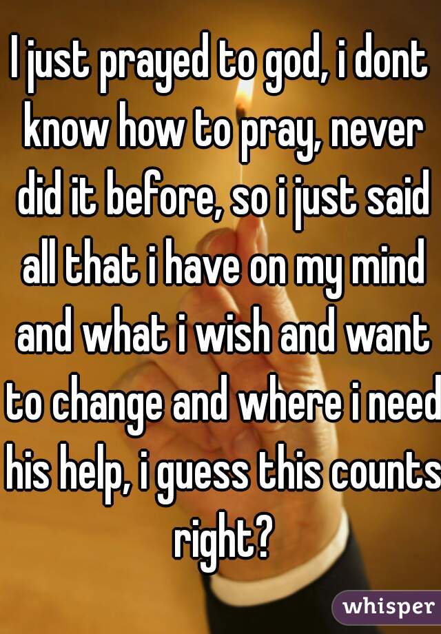 I just prayed to god, i dont know how to pray, never did it before, so i just said all that i have on my mind and what i wish and want to change and where i need his help, i guess this counts right?