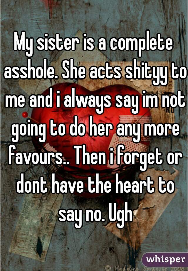 My sister is a complete asshole. She acts shityy to me and i always say im not going to do her any more favours.. Then i forget or dont have the heart to say no. Ugh