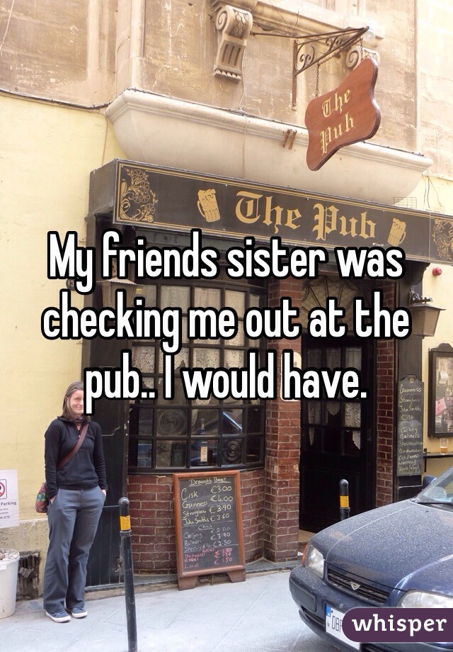 My friends sister was checking me out at the pub.. I would have. 