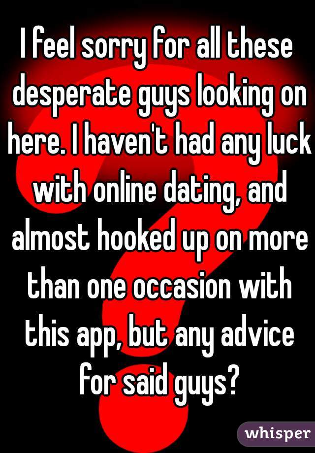 I feel sorry for all these desperate guys looking on here. I haven't had any luck with online dating, and almost hooked up on more than one occasion with this app, but any advice for said guys?