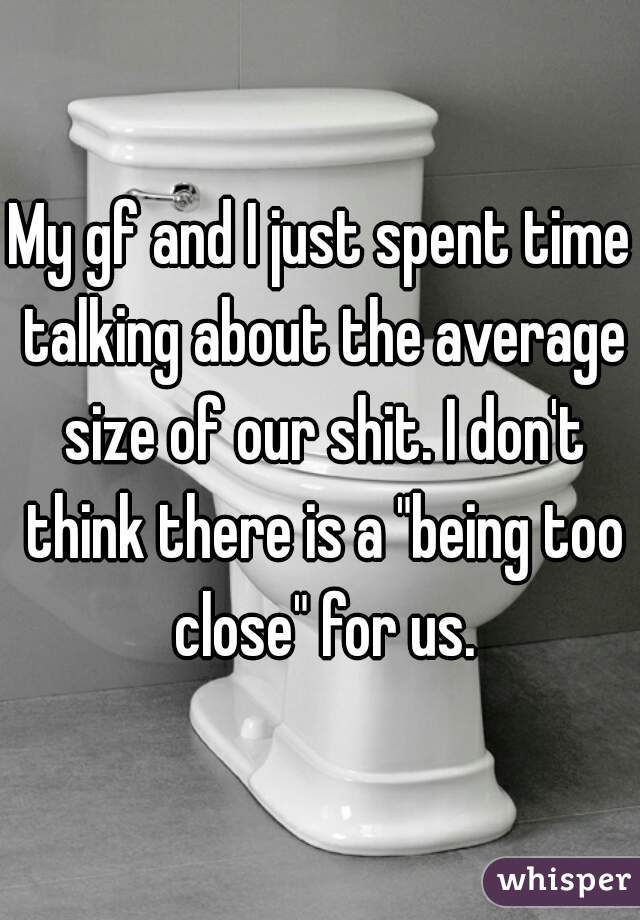 My gf and I just spent time talking about the average size of our shit. I don't think there is a "being too close" for us.