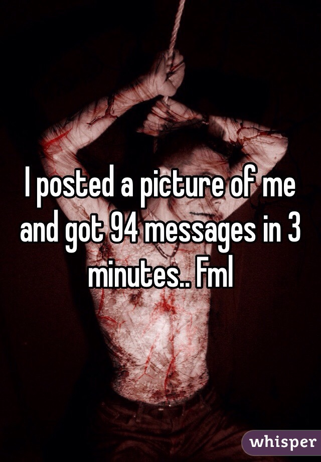 I posted a picture of me and got 94 messages in 3 minutes.. Fml