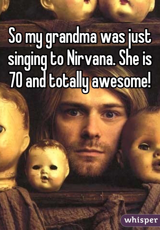 So my grandma was just singing to Nirvana. She is 70 and totally awesome!