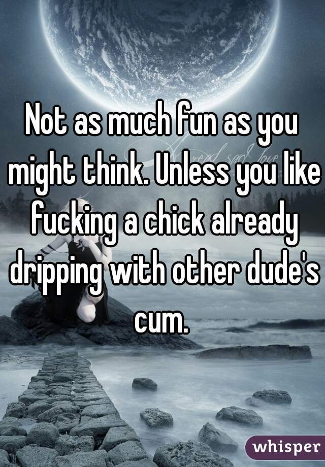 Not as much fun as you might think. Unless you like fucking a chick already dripping with other dude's cum. 