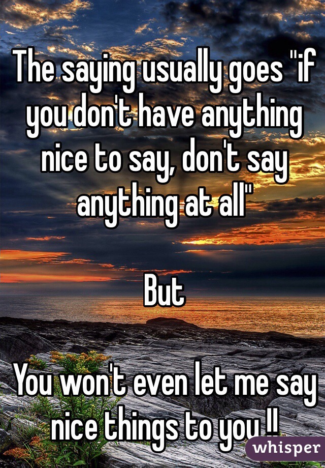 The saying usually goes "if you don't have anything nice to say, don't say anything at all"

But

You won't even let me say nice things to you !!