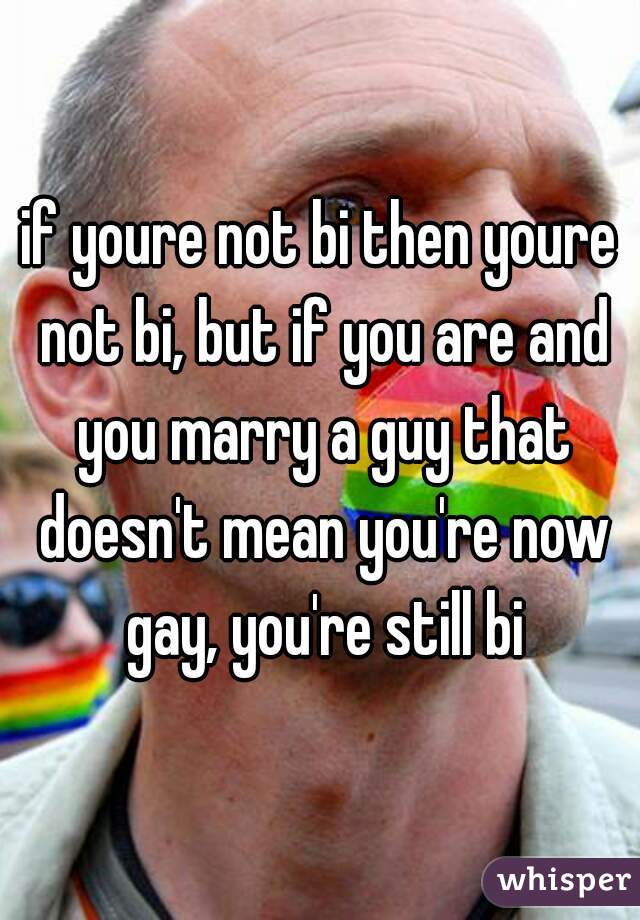 if youre not bi then youre not bi, but if you are and you marry a guy that doesn't mean you're now gay, you're still bi