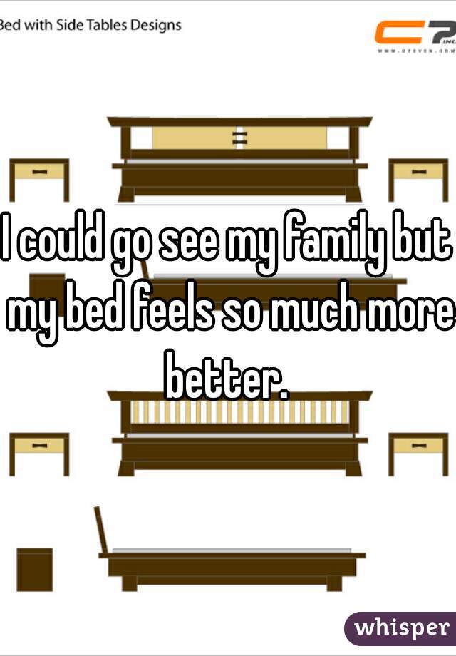 I could go see my family but my bed feels so much more better. 