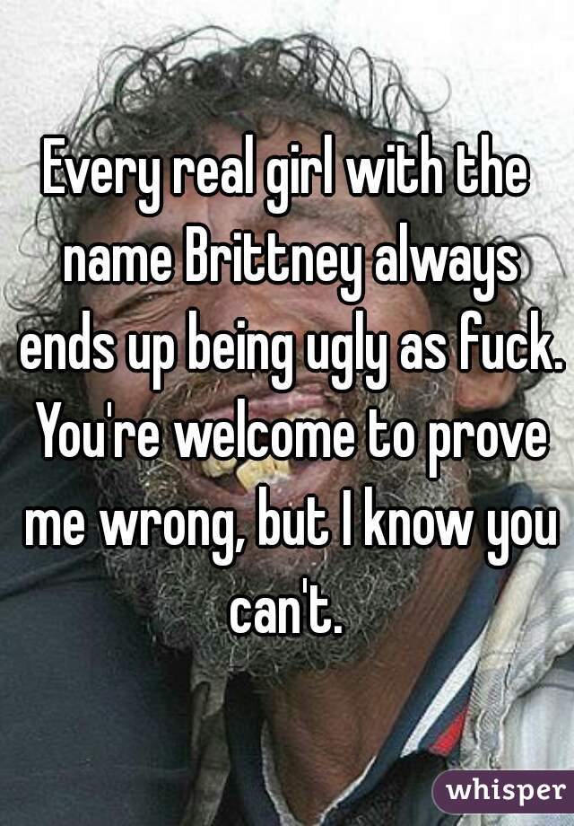 Every real girl with the name Brittney always ends up being ugly as fuck. You're welcome to prove me wrong, but I know you can't. 