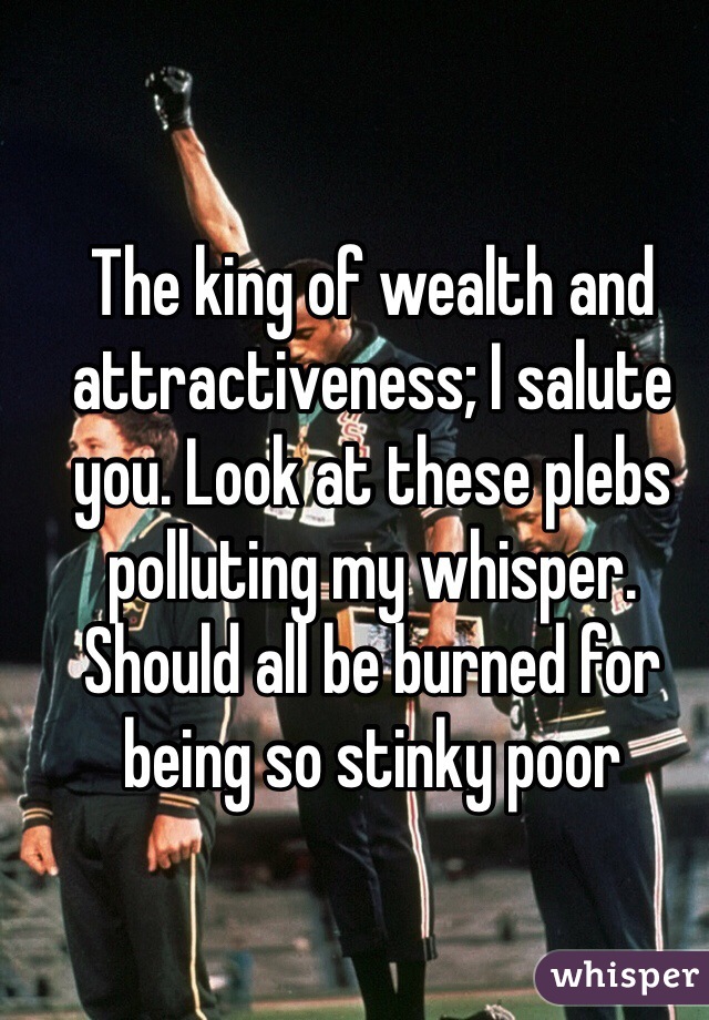 The king of wealth and attractiveness; I salute you. Look at these plebs polluting my whisper. Should all be burned for being so stinky poor