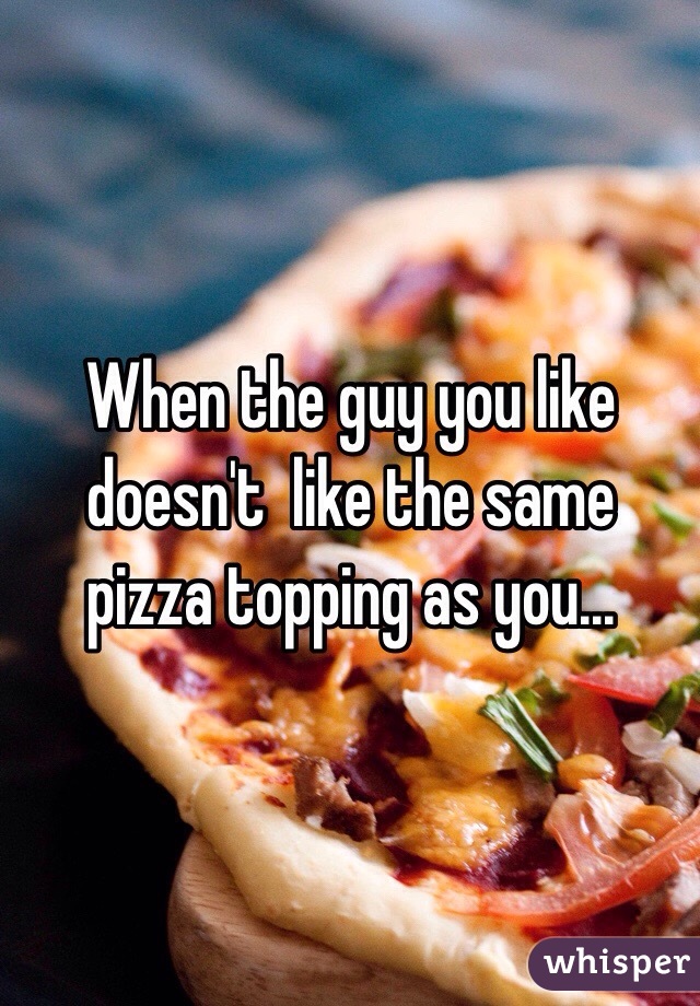 When the guy you like doesn't  like the same pizza topping as you... 