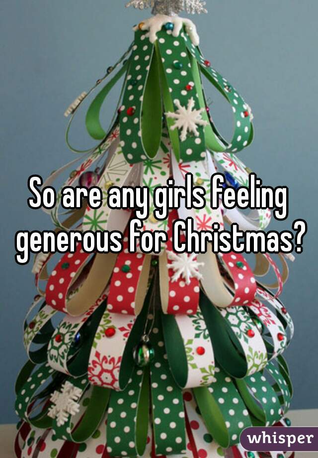 So are any girls feeling generous for Christmas?