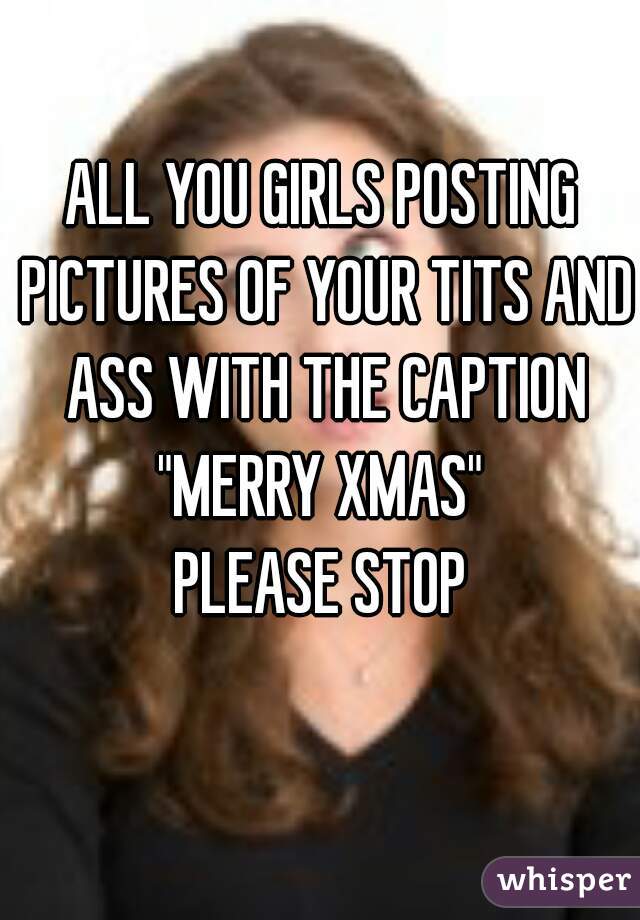 ALL YOU GIRLS POSTING PICTURES OF YOUR TITS AND ASS WITH THE CAPTION "MERRY XMAS" 
PLEASE STOP