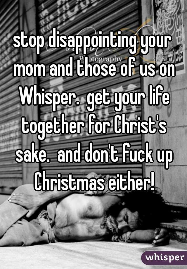 stop disappointing your mom and those of us on Whisper.  get your life together for Christ's sake.  and don't fuck up Christmas either!