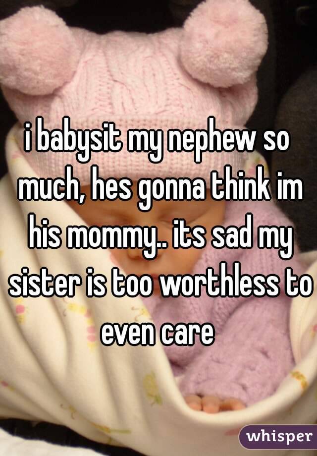 i babysit my nephew so much, hes gonna think im his mommy.. its sad my sister is too worthless to even care 