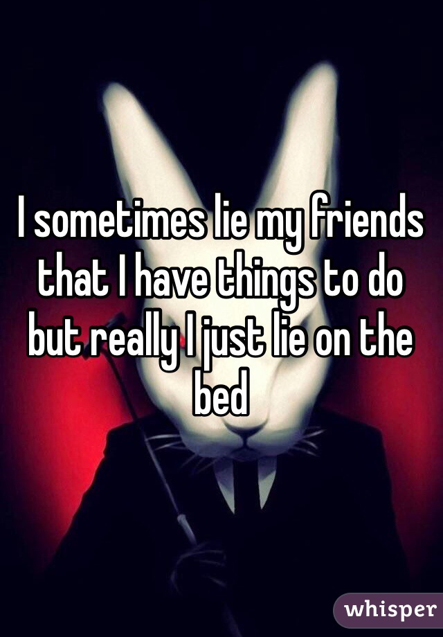 I sometimes lie my friends that I have things to do but really I just lie on the bed 