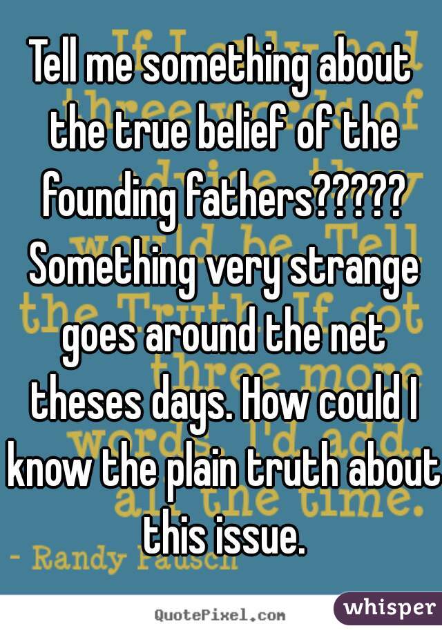 Tell me something about the true belief of the founding fathers????? Something very strange goes around the net theses days. How could I know the plain truth about this issue.