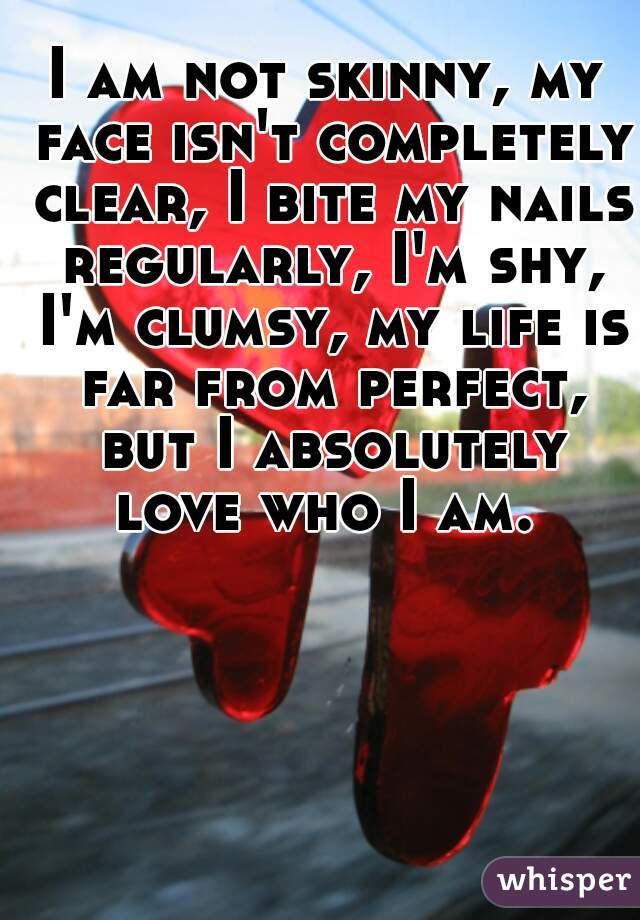 I am not skinny, my face isn't completely clear, I bite my nails regularly, I'm shy, I'm clumsy, my life is far from perfect, but I absolutely love who I am. 