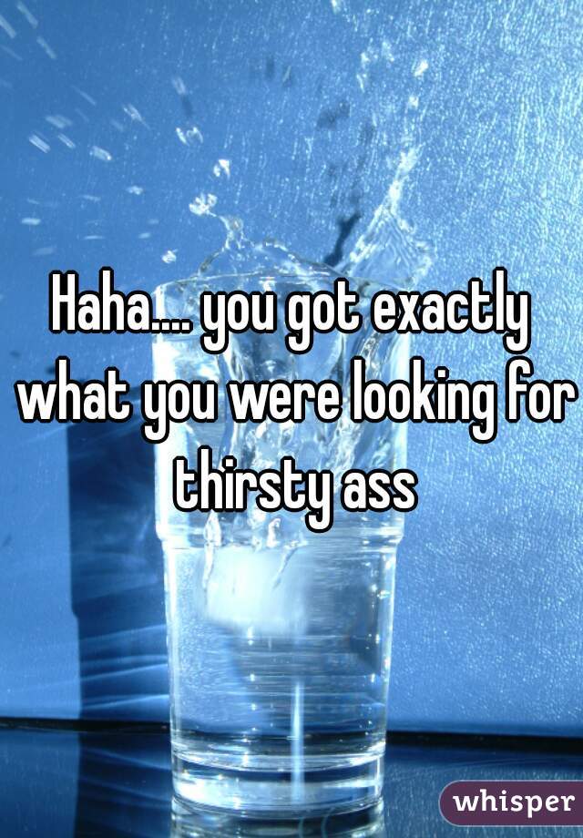 Haha.... you got exactly what you were looking for thirsty ass