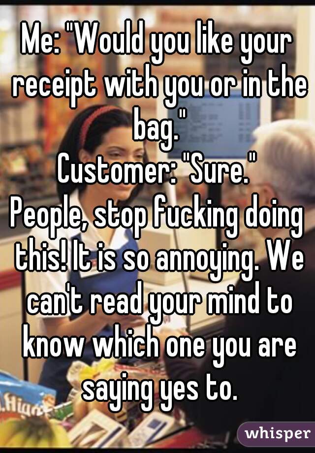 Me: "Would you like your receipt with you or in the bag."
Customer: "Sure."
People, stop fucking doing this! It is so annoying. We can't read your mind to know which one you are saying yes to.