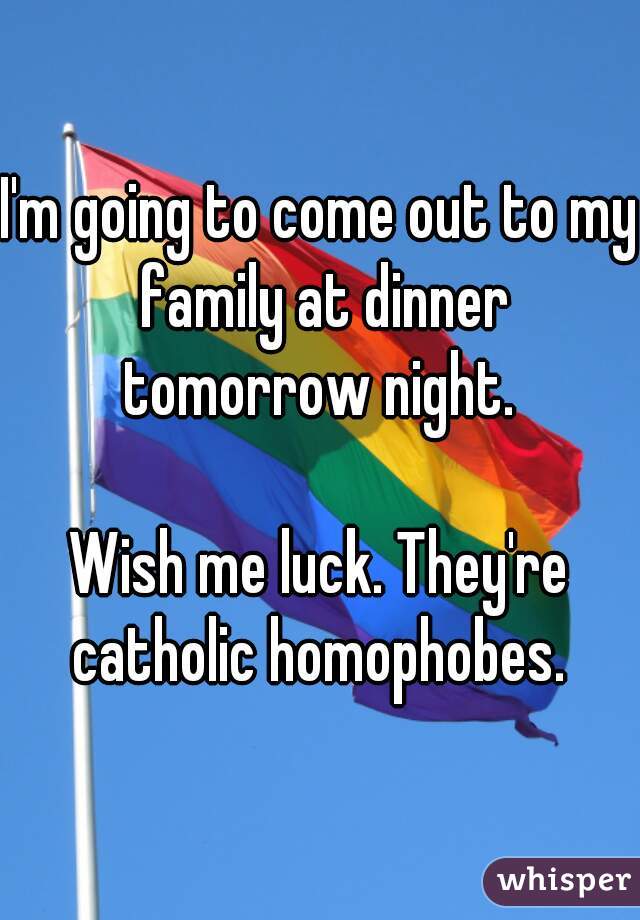 I'm going to come out to my family at dinner tomorrow night. 

Wish me luck. They're catholic homophobes. 