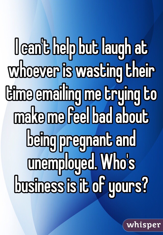 I can't help but laugh at whoever is wasting their time emailing me trying to make me feel bad about being pregnant and unemployed. Who's business is it of yours? 