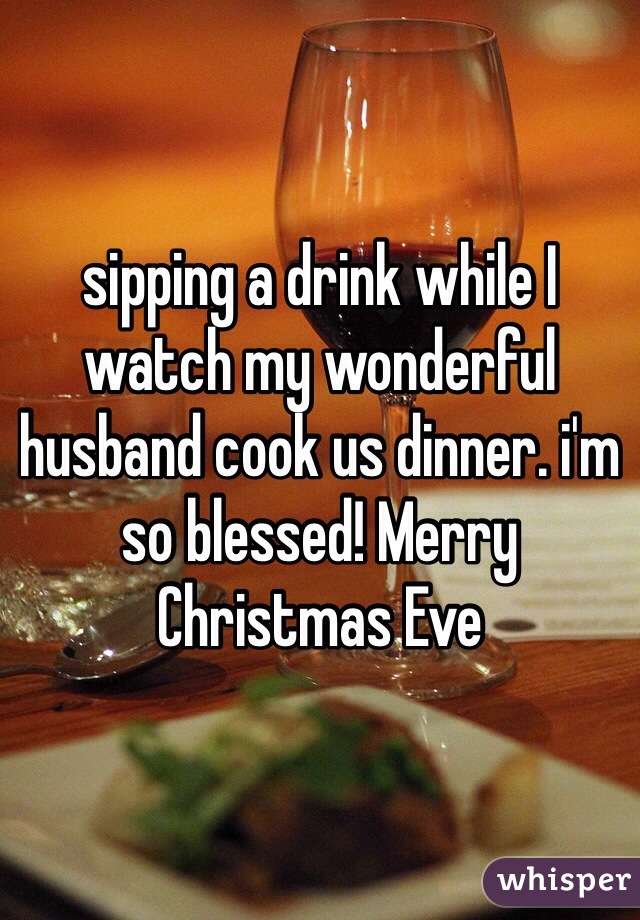 sipping a drink while I watch my wonderful husband cook us dinner. i'm so blessed! Merry Christmas Eve 