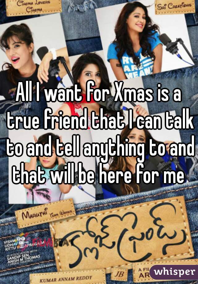 All I want for Xmas is a true friend that I can talk to and tell anything to and that will be here for me 