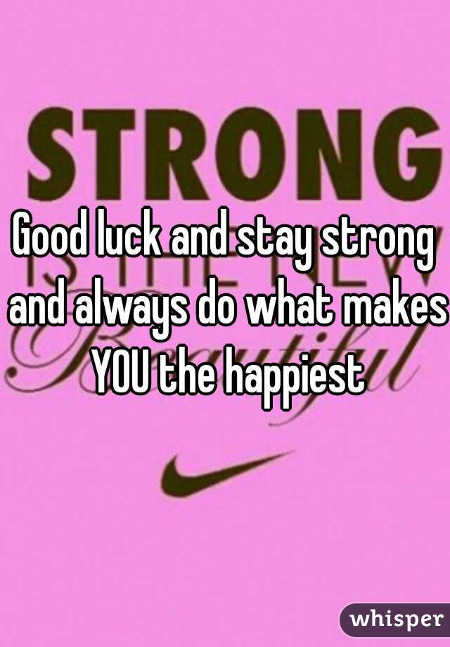 Good luck and stay strong and always do what makes YOU the happiest