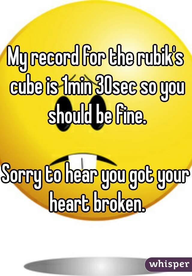 My record for the rubik's cube is 1min 30sec so you should be fine.

Sorry to hear you got your heart broken.