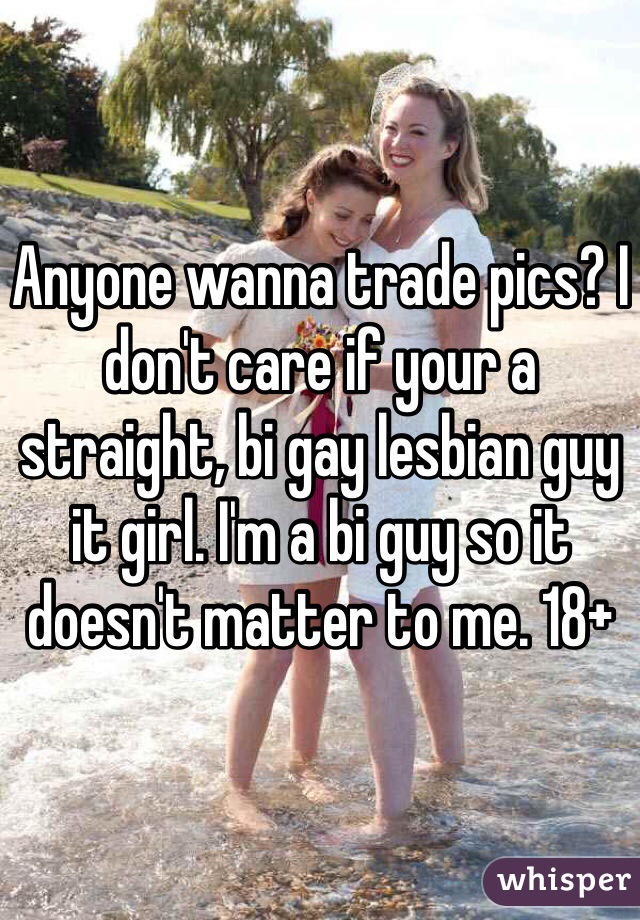 Anyone wanna trade pics? I don't care if your a straight, bi gay lesbian guy it girl. I'm a bi guy so it doesn't matter to me. 18+