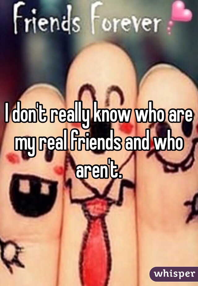 I don't really know who are my real friends and who aren't. 