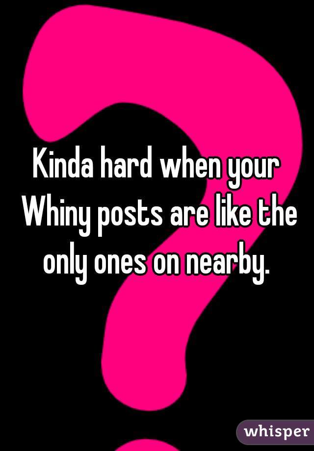 Kinda hard when your Whiny posts are like the only ones on nearby. 