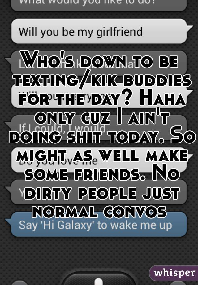 Who's down to be texting/kik buddies for the day? Haha only cuz I ain't doing shit today. So might as well make some friends. No dirty people just normal convos 