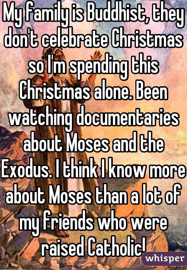 My family is Buddhist, they don't celebrate Christmas so I'm spending this Christmas alone. Been watching documentaries about Moses and the Exodus. I think I know more about Moses than a lot of my friends who were raised Catholic!