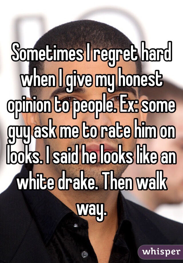 Sometimes I regret hard when I give my honest opinion to people. Ex: some guy ask me to rate him on looks. I said he looks like an white drake. Then walk way.