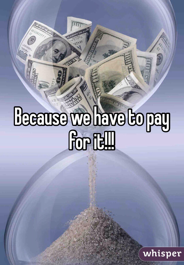 Because we have to pay for it!!!