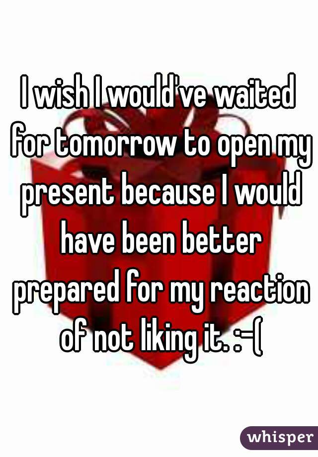 I wish I would've waited for tomorrow to open my present because I would have been better prepared for my reaction of not liking it. :-(