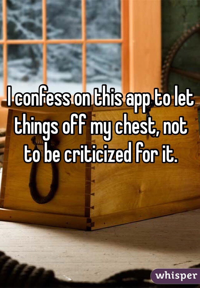 I confess on this app to let things off my chest, not to be criticized for it. 