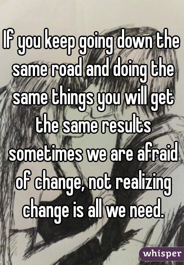 If you keep going down the same road and doing the same things you will get the same results sometimes we are afraid of change, not realizing change is all we need.