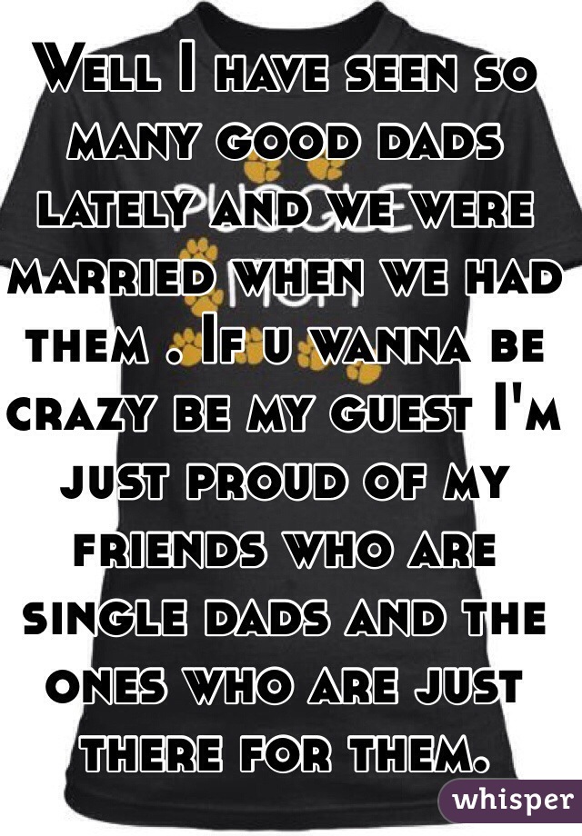 Well I have seen so many good dads lately and we were married when we had them . If u wanna be crazy be my guest I'm just proud of my friends who are single dads and the ones who are just there for them. 