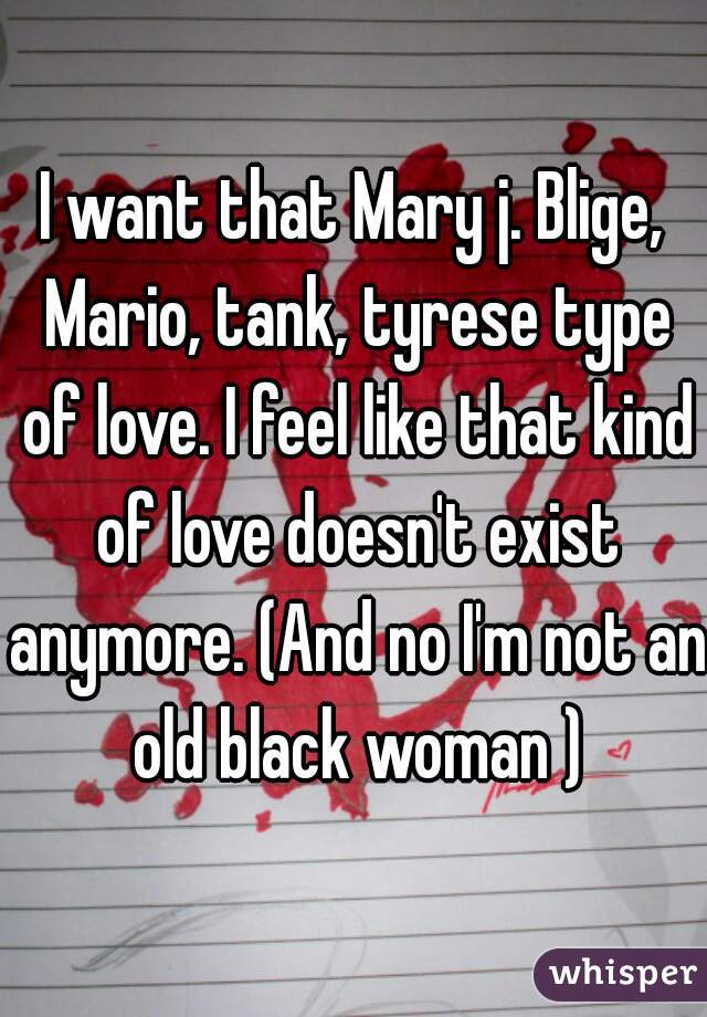 I want that Mary j. Blige, Mario, tank, tyrese type of love. I feel like that kind of love doesn't exist anymore. (And no I'm not an old black woman )