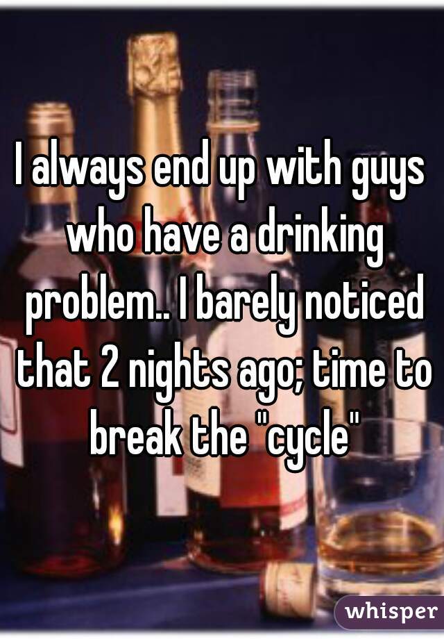 I always end up with guys who have a drinking problem.. I barely noticed that 2 nights ago; time to break the "cycle"