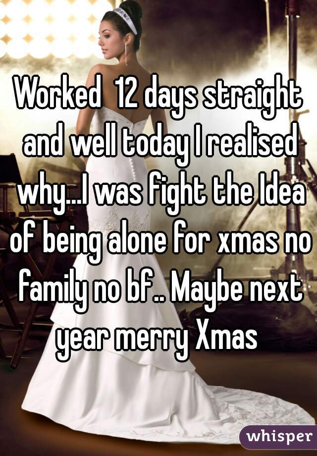 Worked  12 days straight and well today I realised why...I was fight the Idea of being alone for xmas no family no bf.. Maybe next year merry Xmas 