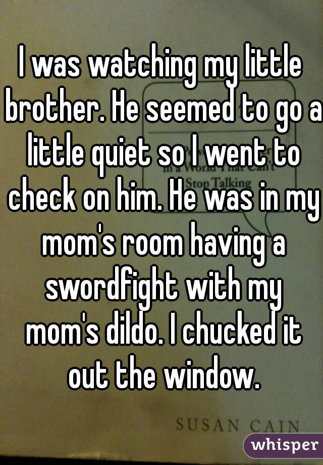 I was watching my little brother. He seemed to go a little quiet so I went to check on him. He was in my mom's room having a swordfight with my mom's dildo. I chucked it out the window.