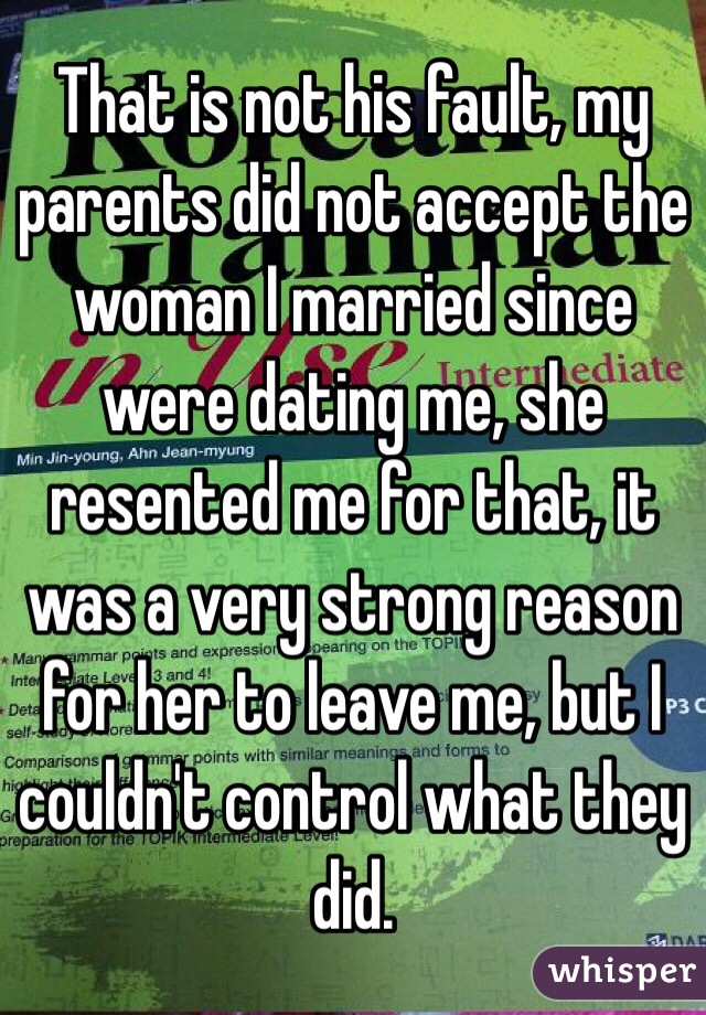 That is not his fault, my parents did not accept the woman I married since were dating me, she resented me for that, it was a very strong reason for her to leave me, but I couldn't control what they did.